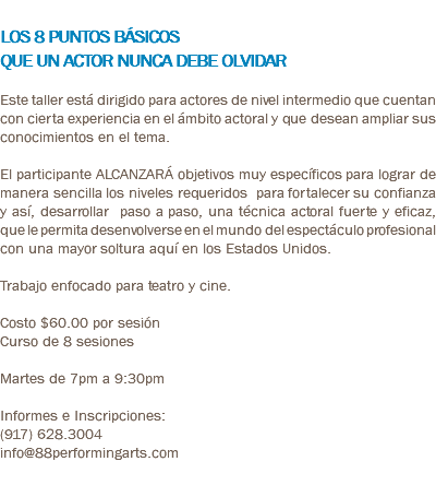  LOS 8 PUNTOS BÁSICOS QUE UN ACTOR NUNCA DEBE OLVIDAR Este taller está dirigido para actores de nivel intermedio que cuentan con cierta experiencia en el ámbito actoral y que desean ampliar sus conocimientos en el tema. El participante ALCANZARÁ objetivos muy específicos para lograr de manera sencilla los niveles requeridos para fortalecer su confianza y así, desarrollar paso a paso, una técnica actoral fuerte y eficaz, que le permita desenvolverse en el mundo del espectáculo profesional con una mayor soltura aquí en los Estados Unidos. Trabajo enfocado para teatro y cine. Costo $60.00 por sesión Curso de 8 sesiones Martes de 7pm a 9:30pm Informes e Inscripciones: (917) 628.3004 info@88performingarts.com 