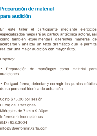  Preparación de material para audición En este taller el participante mediante ejercicios especializados mejorará su particular técnica actoral, así como también experimentará diferentes maneras de acercarse y analizar un texto dramático que le permita realizar una mejor audición con mayor éxito. Objetivo: • Preparación de monólogos como material para audiciones. • De igual forma, detectar y corregir los puntos débiles de su personal técnica de actuación. Costo $75.00 por sesión Curso de 3 sesiones Miércoles de 7pm a 9:30pm Informes e Inscripciones: (917) 628.3004 info@88performingarts.com 
