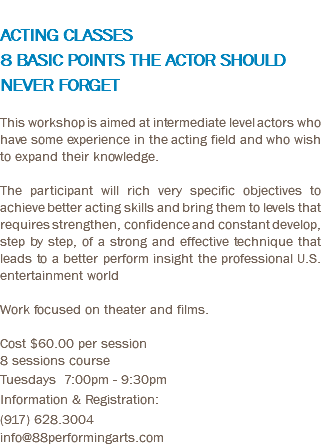  ACTING CLASSES 8 BASIC POINTS THE ACTOR SHOULD NEVER FORGET This workshop is aimed at intermediate level actors who have some experience in the acting field and who wish to expand their knowledge. The participant will rich very specific objectives to achieve better acting skills and bring them to levels that requires strengthen, confidence and constant develop, step by step, of a strong and effective technique that leads to a better perform insight the professional U.S. entertainment world Work focused on theater and films. Cost $60.00 per session 8 sessions course Tuesdays 7:00pm - 9:30pm Information & Registration: (917) 628.3004 info@88performingarts.com